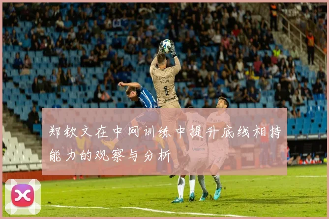 郑钦文在中网训练中提升底线相持能力的观察与分析